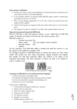 Department of Mechanical Department SSET 2014
Page24
Characteristics of MR fluid
 Particle size, shape, density and distribution of carbonyls particles and properties of
carrier fluid are factors controlling MR fluid.
 In off condition (absence of magnetic filed) MR fluid appear similar to liquid paint
and exhibit viscosity 0.1 to 1 Pa sec
 Their viscosity changes significantly 105 to 106 times within a few milli seconds when
magnetic field is applied
 Particles held together by magnetic field, form chain which resist to a level of shear
stress.
 The change of viscosity is completely reversible when magnetic field is removed
Magnetorheologcal polishing fluid (MRP fluid)
When the MR fluid is mixed with abrasives particles, we get a MRP fluid. So MRP fluid
consists of carbonyls iron particles (CIP) and nano sized abrasive particles (SiC)
MRP fluid consists of:
o Carbonyl iron powder 20%
o Silicon carbide 20% (non magnetic abrasive particles)
o Base fluid medium 60%
o Additives
The flow behaviour of the MRP fluid exhibits a transition from liquid like structure to a gel
like structure on the application of magnetic field.
The rheological properties of MRP-fluid depend on carbonyl iron particle size (CIP), silicon
carbide (SiC) particle size, their volume concentration, magnetic properties and magnetic
field strength. The MR fluid temporarily stiffens and conforms to the surface of the
component being finished. This allows geometries of almost any shape to be polished as
easily as a spherical optic
Advantages of MRP fluid over the traditional methods (lapping)
1. It does not load up as a grinding wheel
2. It is flexible and adapts the shape of the part of the workpiece
3. Carries heat and debris away from the polishing zone
4. Processes are more controllable
Characteristic of MRP fluid
1. Concentration of magnetic and abrasive particles
2. Density and size of particles
3. Yield stress under magnetic field
4. Property of carrier fluid
5. Low off-state viscosity
6. Resistance to corrosion
7. Stability against sediments etc
 