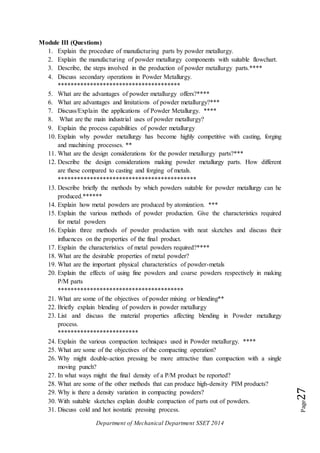 Department of Mechanical Department SSET 2014
Page27
Module III (Questions)
1. Explain the procedure of manufacturing parts by powder metallurgy.
2. Explain the manufacturing of powder metallurgy components with suitable flowchart.
3. Describe, the steps involved in the production of powder metallurgy parts.****
4. Discuss secondary operations in Powder Metallurgy.
**************************************
5. What are the advantages of powder metallurgy offers?****
6. What are advantages and limitations of powder metallurgy?***
7. Discuss/Explain the applications of Powder Metallurgy. ****
8. What are the main industrial uses of powder metallurgy?
9. Explain the process capabilities of powder metallurgy
10. Explain why powder metallurgy has become highly competitive with casting, forging
and machining processes. **
11. What are the design considerations for the powder metallurgy parts?***
12. Describe the design considerations making powder metallurgy parts. How different
are these compared to casting and forging of metals.
*******************************************
13. Describe briefly the methods by which powders suitable for powder metallurgy can he
produced.******
14. Explain how metal powders are produced by atomization. ***
15. Explain the various methods of powder production. Give the characteristics required
for metal powders
16. Explain three methods of powder production with neat sketches and discuss their
influences on the properties of the final product.
17. Explain the characteristics of metal powders required?****
18. What are the desirable properties of metal powder?
19. What are the important physical characteristics of powder-metals
20. Explain the effects of using fine powders and coarse powders respectively in making
P/M parts
***************************************
21. What are some of the objectives of powder mixing or blending**
22. Briefly explain blending of powders in powder metallurgy
23. List and discuss the material properties affecting blending in Powder metallurgy
process.
*************************
24. Explain the various compaction techniques used in Powder metallurgy. ****
25. What are some of the objectives of the compacting operation?
26. Why might double-action pressing be more attractive than compaction with a single
moving punch?
27. In what ways might the final density of a P/M product be reported?
28. What are some of the other methods that can produce high-density PIM products?
29. Why is there a density variation in compacting powders?
30. With suitable sketches explain double compaction of parts out of powders.
31. Discuss cold and hot isostatic pressing process.
 