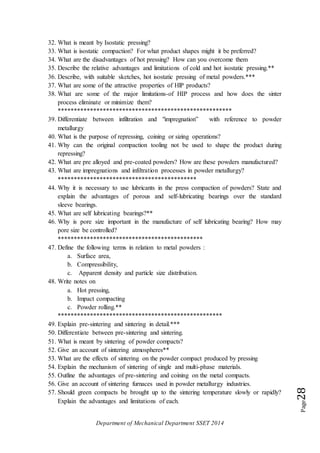 Department of Mechanical Department SSET 2014
Page28
32. What is meant by Isostatic pressing?
33. What is isostatic compaction? For what product shapes might it be preferred?
34. What are the disadvantages of hot pressing? How can you overcome them
35. Describe the relative advantages and limitations of cold and hot isostatic pressing.**
36. Describe, with suitable sketches, hot isostatic pressing of metal powders.***
37. What are some of the attractive properties of HlP products?
38. What are some of the major limitations-of HIP process and how does the sinter
process eliminate or minimize them?
******************************************************
39. Differentiate between infiltration and "impregnation” with reference to powder
metallurgy
40. What is the purpose of repressing, coining or sizing operations?
41. Why can the original compaction tooling not be used to shape the product during
repressing?
42. What are pre alloyed and pre-coated powders? How are these powders manufactured?
43. What are impregnations and infiltration processes in powder metallurgy?
*******************************************
44. Why it is necessary to use lubricants in the press compaction of powders? State and
explain the advantages of porous and self-lubricating bearings over the standard
sleeve bearings.
45. What are self lubricating bearings?**
46. Why is pore size important in the manufacture of self lubricating bearing? How may
pore size be controlled?
*********************************************
47. Define the following terms in relation to metal powders :
a. Surface area,
b. Compressibility,
c. Apparent density and particle size distribution.
48. Write notes on
a. Hot pressing,
b. Impact compacting
c. Powder rolling.**
***************************************************
49. Explain pre-sintering and sintering in detail.***
50. Differentiate between pre-sintering and sintering.
51. What is meant by sintering of powder compacts?
52. Give an account of sintering atmospheres**
53. What are the effects of sintering on the powder compact produced by pressing
54. Explain the mechanism of sintering of single and multi-phase materials.
55. Outline the advantages of pre-sintering and coining on the metal compacts.
56. Give an account of sintering furnaces used in powder metallurgy industries.
57. Should green compacts be brought up to the sintering temperature slowly or rapidly?
Explain the advantages and limitations of each.
 