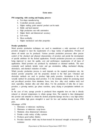 Department of Mechanical Department SSET 2014
Page29
Extra notes
PM comparing with casting and forging process
a. Net shape manufacturing
b. Controlled porosity product
c. Higher melting point material product can be made
d. Brittle and hard material
e. High production rate with automation
f. Higher finish and dimensional accuracy
g. Less scrap
h. More ecofriedly
i. Higher mechanical and other properties
Powder production
Metal powder production techniques are used to manufacture a wide spectrum of metal
powders designed to meet the requirements of a large variety of applications. Powders of
almost all metals can be produced. Various powder production processes allow precise
control of the chemical and physical characteristics of powders and permit the development
of specific attributes for the desired applications. Powder production processes are constantly
being improved to meet the quality, cost and performance requirements of all types of
applications. Metal powders are produced by mechanical or chemical methods. The most
commonly used methods include water and gas atomization, milling, mechanical alloying,
electrolysis, and chemical reduction of oxides.
Which powder production process is used depends on the required production rate, the
desired powder properties and the properties desired in the final part. Chemical and
electrolyic methods are used to produce high purity powders. Atomization is the most
versatile method for producing metal powders. It is the dominant method for producing metal
and pre-alloyed powders from aluminum, brass, iron, low- alloy steel, stainless steel, tool
steel, superalloy, titanium alloy and other alloys. For the production of ultra fine or nano-
powders, a growing market, gas phase reactions, spray drying or precipitation methods are
used.
In the case of iron, sponge powder is produced from magnetite iron ore that is directly
reduced at elevated temperatures to obtain sponge form. The material is then disintegrated
into powder and annealed to obtain the desired properties.Sponge iron has a very high surface
area and exhibits high green strength.It is used for low and medium density ferrous P/M
parts.
Advantages of PM
1. Eliminates or minimizes machining
2. Eliminates or minimizes scrap losses
3. Maintains close dimensional tolerances
4. Permits a wide variety of alloy systems
5. Produces good surface finishes
6. Provides materials which may be heat-treated for increased strength or increased wear
resistance
 