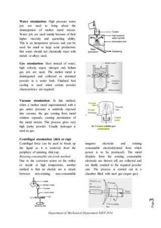 Department of Mechanical Department SSET 2014
Page3
Water atomization: High pressure water
jets are used to bring about the
disintegration of molten metal stream.
Water jets are used mainly because of their
higher viscosity and quenching ability.
This is an inexpensive process and can be
used for small or large scale production.
But water should not chemically react with
metals or alloys used.
Gas atomization: Here instead of water,
high velocity argon, nitrogen and helium
gas jets are used. The molten metal is
disintegrated and collected as atomized
powder in a water bath. Fluidized bed
cooling is used when certain powder
characteristics are required.
Vacuum atomization: In this method,
when a molten metal supersaturated with a
gas under pressure is suddenly exposed
into vacuum, the gas coming from metal
solution expands, causing atomization of
the metal stream. This process gives very
high purity powder. Usually hydrogen is
used as gas.
Centrifugal atomization (disk or cup)
Centrifugal force can be used to break up
the liquid as it is removed from the
periphery of spinning disk/cup.
Rotating consumable electrode method
Due to the corrosion action on the orifice
or nozzle at high temperature, another
method is that an electric arc is struck
between non-rotating, non-consumable
tungsten electrode and rotating
consumable electrode(metal from which
power is to be produced). The metal
droplets from the rotating consumable
electrode are thrown off, are collected and
are finally crushed to the required powder
size. The process is carried out in a
chamber filled with inert gas (argon gas).
 