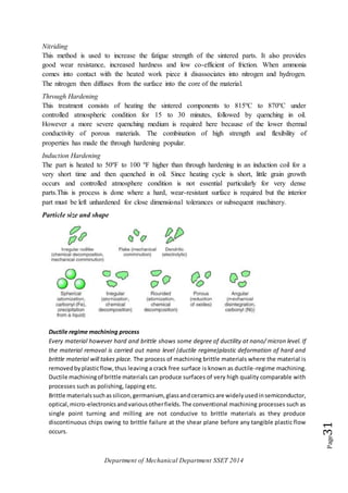 Department of Mechanical Department SSET 2014
Page31
Nitriding
This method is used to increase the fatigue strength of the sintered parts. It also provides
good wear resistance, increased hardness and low co-efficient of friction. When ammonia
comes into contact with the heated work piece it disassociates into nitrogen and hydrogen.
The nitrogen then diffuses from the surface into the core of the material.
Through Hardening
This treatment consists of heating the sintered components to 815ºC to 870ºC under
controlled atmospheric condition for 15 to 30 minutes, followed by quenching in oil.
However a more severe quenching medium is required here because of the lower thermal
conductivity of porous materials. The combination of high strength and flexibility of
properties has made the through hardening popular.
Induction Hardening
The part is heated to 50ºF to 100 ºF higher than through hardening in an induction coil for a
very short time and then quenched in oil. Since heating cycle is short, little grain growth
occurs and controlled atmosphere condition is not essential particularly for very dense
parts.This is process is done where a hard, wear-resistant surface is required but the interior
part must be left unhardened for close dimensional tolerances or subsequent machinery.
Particle size and shape
Ductile regime machining process
Every material however hard and brittle shows some degree of ductility at nano/ micron level. If
the material removal is carried out nano level (ductile regime)plastic deformation of hard and
brittle material will takes place. The process of machining brittle materials where the material is
removedbyplasticflow,thus leaving a crack free surface is known as ductile-regime machining.
Ductile machiningof brittle materials can produce surfaces of very high quality comparable with
processes such as polishing, lapping etc.
Brittle materialssuchassilicon,germanium, glassandceramicsare widelyusedinsemiconductor,
optical,micro-electronicsandvariousotherfields.The conventional machining processes such as
single point turning and milling are not conducive to brittle materials as they produce
discontinuous chips owing to brittle failure at the shear plane before any tangible plastic flow
occurs.
 