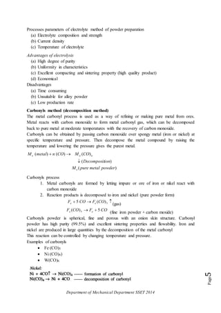 Department of Mechanical Department SSET 2014
Page5
Processes parameters of electrolyte method of powder preparation
(a) Electrolyte composition and strength
(b) Current density
(c) Temperature of electrolyte
Advantages of electrolysis
(a) High degree of purity
(b) Uniformity in characteristics
(c) Excellent compacting and sintering property (high quality product)
(d) Economical
Disadvantages
(a) Time consuming
(b) Unsuitable for alloy powder
(c) Low production rate
Carbonyls method (decomposition method)
The metal carbonyl process is used as a way of refining or making pure metal from ores.
Metal reacts with carbon monoxide to form metal carbonyl gas, which can be decomposed
back to pure metal at moderate temperatures with the recovery of carbon monoxide.
Carbonyls can be obtained by passing carbon monoxide over spongy metal (iron or nickel) at
specific temperature and pressure. Then decompose the metal compound by raising the
temperature and lowering the pressure gives the purest metal.
)(
)(
)()()(
powdermetalpureM
ionDecomposit
COMCOnmetalM
e
nee

 
Carbonyls process
1. Metal carbonyls are formed by letting impure or ore of iron or nikel react with
carbon monoxide
2. Reaction products is decomposed to iron and nickel (pure powder form)
 5)(5 COFCOF ee
(gas)
COFCOF ee 5)( 5 
(fine iron powder + carbon moxide)
Carbonyls powder is spherical, fine and porous with an onion skin structure. Carbonyl
powder has high purity (99.5%) and excellent sintering properties and flowability. Iron and
nickel are produced in large quantities by the decomposition of the metal carbonyl
This reaction can be controlled by changing temperature and pressure.
Examples of carbonyls
 Fe (CO)5
 Ni (CO)4)
 W(CO)6
 