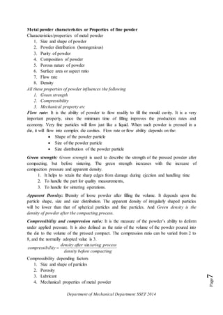 Department of Mechanical Department SSET 2014
Page7
Metal powder characteristics or Properties of fine powder
Characteristics/properties of metal powder
1. Size and shape of powder
2. Powder distribution (homogenious)
3. Purity of powder
4. Composition of powder
5. Porous nature of powder
6. Surface area or aspect ratio
7. Flow rate
8. Density
All these properties of powder influences the following
1. Green strength
2. Compressibility
3. Mechanical property etc
Flow rate: It is the ability of powder to flow readily to fill the mould cavity. It is a very
important property, since the minimum time of filling improves the production rates and
economy. Very fine particles will flow just like a liquid. When such powder is pressed in a
die, it will flow into complex die cavities. Flow rate or flow ability depends on the:
 Shape of the powder particle
 Size of the powder particle
 Size distribution of the powder particle
Green strength: Green strength is used to describe the strength of the pressed powder after
compacting, but before sintering. The green strength increases with the increase of
compaction pressure and apparent density.
1. It helps to retain the sharp edges from damage during ejection and handling time
2. To handle the part for quality measurements,
3. To handle for sintering operations.
Apparent Density: Density of loose powder after filling the volume. It depends upon the
particle shape, size and size distribution. The apparent density of irregularly shaped particles
will be lower than that of spherical particles and fine particles. And Green density is the
density of powder after the compacting process.
Compressibility and compression ratio: It is the measure of the powder’s ability to deform
under applied pressure. It is also defined as the ratio of the volume of the powder poured into
the die to the volume of the pressed compact. The compression ratio can be varied from 2 to
8, and the normally adopted value is 3.
compactingbeforedensity
processteringafterdensity
ilitycompressib
sin

Compressibility depending factors
1. Size and shape of particles
2. Porosity
3. Lubricant
4. Mechanical properties of metal powder
 