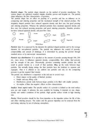 Department of Mechanical Department SSET 2014
Page8
Particle shape: The particle shape depends on the method of powder manufacture. The
various shapes are spherical, rounded, angular, dendrite, porous and irregular etc. The particle
shape influences the flow characteristics of powders.
The particle shape has an effect on packing of a powder and has an influence on its
compacting and sintering properties and the mechanical strength of the sintered product. The
irregularly shaped particles have reduced apparent density and flow rate, but good pressing
and sintering properties. Whereas the spherical particles have maximum apparent density and
flow rate, but reduced pressing properties and good sintering properties. Dendrite powders
too have reduced apparent density and poor flow rates.
Particle size: It is expressed by the diameter for spherical shaped particles and by the average
diameter for non-spherical particles. The particle size influences the control of porosity,
compressibility and amount of shrinkage. It is determined by passing the powder through
standard sieves or by microscopic measurement.
Particle size distribution: It is specified as the amount of powder passing through 100, 200
etc., mess sieves. It influences apparent density, compressibility, flow ability, final porosity
and the strength of the part. Theoretically, powders containing variable particle size will
result in greater density as a result of finer particles filling up the voids between large
particles. But normally during mixing, the finer particles have the tendency to separate and
segregate. Thus it is efficient to use uniform size particles and rely on the compacting
pressure to get the required final density.
The particle size distribution is important to the end user in several ways
 Direct impact on the quality of finished product.
 Simple and easy filling a die.
 Distributions permit voids between larger particles to be filled with smaller particles.
 An surplus of fines has negative effects on flow characteristics
Surface Area/ aspect ratio: The specific surface of a powder is defined as the total surface
area per unit weight. It indicates the area available for bonding. It depends on size, shape,
density and surface conditions of the particle. High specific surface results in high sintering
rate.
Purity: Metal powders should be free from impurities as the impurities reduce the life of dies
and effect sintering process. The oxides and the gaseous impurities can be removed from the
part during sintering by use of reducing atmosphere.
 