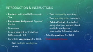 INTRODUCTION & INSTRUCTIONS
• Pre-test: Individual Differences in
SLA
• Pre-session Assignment: Types of
Capital
• Discussion
• Review content for Individual
Differences in SLA
• Complete assignments for IDSLA
• Take multiple intelligence
survey
• Take personality inventory
• Take learning styles inventory
• Paint a Portrait of a student
using what you learned about
multiple intelligences,
personality, & learning styles
• Take the post-test for IDSLA
• Professional’s Corner
 