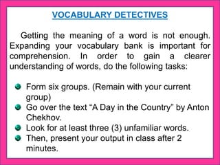 VOCABULARY DETECTIVES
Getting the meaning of a word is not enough.
Expanding your vocabulary bank is important for
comprehension. In order to gain a clearer
understanding of words, do the following tasks:
Form six groups. (Remain with your current
group)
Go over the text “A Day in the Country” by Anton
Chekhov.
Look for at least three (3) unfamiliar words.
Then, present your output in class after 2
minutes.
 
