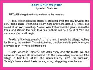 A DAY IN THE COUNTRY
by Anton Chekhov
BETWEEN eight and nine o’clock in the morning.
A dark leaden-coloured mass is creeping over the sky towards the
sun. Red zigzags of lightning gleam here and there across it. There is a
sound of far-away rumbling. A warm wind frolics over the grass, bends the
trees, and stirs up the dust. In a minute there will be a spurt of May rain
and a real storm will begin.
Fyokla, a little beggar-girl of six, is running through the village, looking
for Terenty, the cobbler. The white-haired, barefoot child is pale. Her eyes
are wide-open, her lips are trembling.
“Uncle, where is Terenty?” she asks every one she meets. No one
answers. They are all preoccupied with the approaching storm and take
refuge in their huts. At last she meets Silanty Silitch, the sacristan,
Terenty’s bosom friend. He is coming along, staggering from the wind.
 