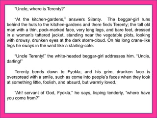 “Uncle, where is Terenty?”
“At the kitchen-gardens,” answers Silanty. The beggar-girl runs
behind the huts to the kitchen-gardens and there finds Terenty; the tall old
man with a thin, pock-marked face, very long legs, and bare feet, dressed
in a woman’s tattered jacket, standing near the vegetable plots, looking
with drowsy, drunken eyes at the dark storm-cloud. On his long crane-like
legs he sways in the wind like a starling-cote.
“Uncle Terenty!” the white-headed beggar-girl addresses him. “Uncle,
darling!”
Terenty bends down to Fyokla, and his grim, drunken face is
overspread with a smile, such as come into people’s faces when they look
at something little, foolish, and absurd, but warmly loved.
“Ah! servant of God, Fyokla,” he says, lisping tenderly, “where have
you come from?”
 