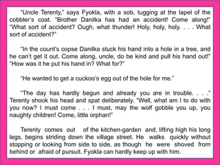 “Uncle Terenty,” says Fyokla, with a sob, tugging at the lapel of the
cobbler’s coat. “Brother Danilka has had an accident! Come along!”
“What sort of accident? Ough, what thunder! Holy, holy, holy. . . . What
sort of accident?”
“In the count’s copse Danilka stuck his hand into a hole in a tree, and
he can’t get it out. Come along, uncle, do be kind and pull his hand out!”
“How was it he put his hand in? What for?”
“He wanted to get a cuckoo’s egg out of the hole for me.”
“The day has hardly begun and already you are in trouble. . . .”
Terenty shook his head and spat deliberately. “Well, what am I to do with
you now? I must come . . . I must, may the wolf gobble you up, you
naughty children! Come, little orphan!”
Terenty comes out of the kitchen-garden and, lifting high his long
legs, begins striding down the village street. He walks quickly without
stopping or looking from side to side, as though he were shoved from
behind or afraid of pursuit. Fyokla can hardly keep up with him.
 