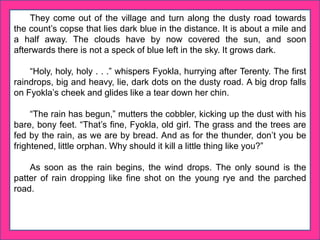 They come out of the village and turn along the dusty road towards
the count’s copse that lies dark blue in the distance. It is about a mile and
a half away. The clouds have by now covered the sun, and soon
afterwards there is not a speck of blue left in the sky. It grows dark.
“Holy, holy, holy . . .” whispers Fyokla, hurrying after Terenty. The first
raindrops, big and heavy, lie, dark dots on the dusty road. A big drop falls
on Fyokla’s cheek and glides like a tear down her chin.
“The rain has begun,” mutters the cobbler, kicking up the dust with his
bare, bony feet. “That’s fine, Fyokla, old girl. The grass and the trees are
fed by the rain, as we are by bread. And as for the thunder, don’t you be
frightened, little orphan. Why should it kill a little thing like you?”
As soon as the rain begins, the wind drops. The only sound is the
patter of rain dropping like fine shot on the young rye and the parched
road.
 