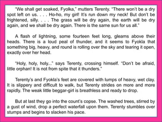 “We shall get soaked, Fyolka,” mutters Terenty. “There won’t be a dry
spot left on us. . . . Ho-ho, my girl! It’s run down my neck! But don’t be
frightened, silly. . . . The grass will be dry again, the earth will be dry
again, and we shall be dry again. There is the same sun for us all.”
A flash of lightning, some fourteen feet long, gleams above their
heads. There is a loud peal of thunder, and it seems to Fyokla that
something big, heavy, and round is rolling over the sky and tearing it open,
exactly over her head.
“Holy, holy, holy...” says Terenty, crossing himself. “Don’t be afraid,
little orphan! It is not from spite that it thunders.”
Terenty’s and Fyokla’s feet are covered with lumps of heavy, wet clay.
It is slippery and difficult to walk, but Terenty strides on more and more
rapidly. The weak little beggar-girl is breathless and ready to drop.
But at last they go into the count’s copse. The washed trees, stirred by
a gust of wind, drop a perfect waterfall upon them. Terenty stumbles over
stumps and begins to slacken his pace.
 