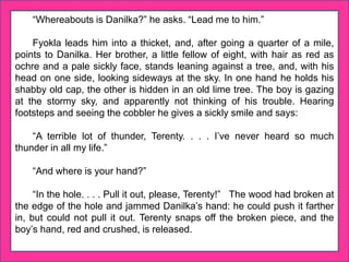 “Whereabouts is Danilka?” he asks. “Lead me to him.”
Fyokla leads him into a thicket, and, after going a quarter of a mile,
points to Danilka. Her brother, a little fellow of eight, with hair as red as
ochre and a pale sickly face, stands leaning against a tree, and, with his
head on one side, looking sideways at the sky. In one hand he holds his
shabby old cap, the other is hidden in an old lime tree. The boy is gazing
at the stormy sky, and apparently not thinking of his trouble. Hearing
footsteps and seeing the cobbler he gives a sickly smile and says:
“A terrible lot of thunder, Terenty. . . . I’ve never heard so much
thunder in all my life.”
“And where is your hand?”
“In the hole. . . . Pull it out, please, Terenty!” The wood had broken at
the edge of the hole and jammed Danilka’s hand: he could push it farther
in, but could not pull it out. Terenty snaps off the broken piece, and the
boy’s hand, red and crushed, is released.
 