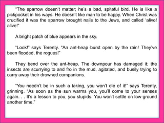 “The sparrow doesn’t matter; he’s a bad, spiteful bird. He is like a
pickpocket in his ways. He doesn’t like man to be happy. When Christ was
crucified it was the sparrow brought nails to the Jews, and called ‘alive!
alive!“
A bright patch of blue appears in the sky.
“Look!” says Terenty. “An ant-heap burst open by the rain! They’ve
been flooded, the rogues!”
They bend over the ant-heap. The downpour has damaged it; the
insects are scurrying to and fro in the mud, agitated, and busily trying to
carry away their drowned companions.
“You needn’t be in such a taking, you won’t die of it!” says Terenty,
grinning. “As soon as the sun warms you, you’ll come to your senses
again. . . It’s a lesson to you, you stupids. You won’t settle on low ground
another time.”
 