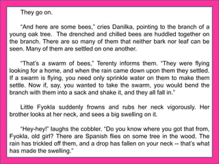 They go on.
“And here are some bees,” cries Danilka, pointing to the branch of a
young oak tree. The drenched and chilled bees are huddled together on
the branch. There are so many of them that neither bark nor leaf can be
seen. Many of them are settled on one another.
“That’s a swarm of bees,” Terenty informs them. “They were flying
looking for a home, and when the rain came down upon them they settled.
If a swarm is flying, you need only sprinkle water on them to make them
settle. Now if, say, you wanted to take the swarm, you would bend the
branch with them into a sack and shake it, and they all fall in.”
Little Fyokla suddenly frowns and rubs her neck vigorously. Her
brother looks at her neck, and sees a big swelling on it.
“Hey-hey!” laughs the cobbler. “Do you know where you got that from,
Fyokla, old girl? There are Spanish flies on some tree in the wood. The
rain has trickled off them, and a drop has fallen on your neck -- that’s what
has made the swelling.”
 