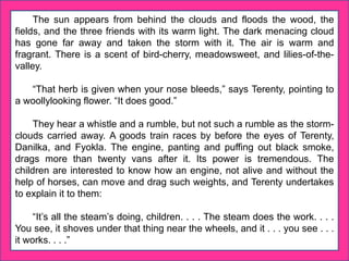 The sun appears from behind the clouds and floods the wood, the
fields, and the three friends with its warm light. The dark menacing cloud
has gone far away and taken the storm with it. The air is warm and
fragrant. There is a scent of bird-cherry, meadowsweet, and lilies-of-the-
valley.
“That herb is given when your nose bleeds,” says Terenty, pointing to
a woollylooking flower. “It does good.”
They hear a whistle and a rumble, but not such a rumble as the storm-
clouds carried away. A goods train races by before the eyes of Terenty,
Danilka, and Fyokla. The engine, panting and puffing out black smoke,
drags more than twenty vans after it. Its power is tremendous. The
children are interested to know how an engine, not alive and without the
help of horses, can move and drag such weights, and Terenty undertakes
to explain it to them:
“It’s all the steam’s doing, children. . . . The steam does the work. . . .
You see, it shoves under that thing near the wheels, and it . . . you see . . .
it works. . . .”
 