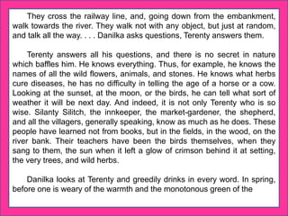 They cross the railway line, and, going down from the embankment,
walk towards the river. They walk not with any object, but just at random,
and talk all the way. . . . Danilka asks questions, Terenty answers them.
Terenty answers all his questions, and there is no secret in nature
which baffles him. He knows everything. Thus, for example, he knows the
names of all the wild flowers, animals, and stones. He knows what herbs
cure diseases, he has no difficulty in telling the age of a horse or a cow.
Looking at the sunset, at the moon, or the birds, he can tell what sort of
weather it will be next day. And indeed, it is not only Terenty who is so
wise. Silanty Silitch, the innkeeper, the market-gardener, the shepherd,
and all the villagers, generally speaking, know as much as he does. These
people have learned not from books, but in the fields, in the wood, on the
river bank. Their teachers have been the birds themselves, when they
sang to them, the sun when it left a glow of crimson behind it at setting,
the very trees, and wild herbs.
Danilka looks at Terenty and greedily drinks in every word. In spring,
before one is weary of the warmth and the monotonous green of the
 