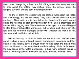 fields, when everything is fresh and full of fragrance, who would not want
to hear about the golden may-beetles, about the cranes, about the
gurgling streams, and the corn mounting into ear?
The two of them, the cobbler and the orphan, walk about the fields,
talk unceasingly, and are not weary. They could wander about the world
endlessly. They walk, and in their talk of the beauty of the earth do not
notice the frail little beggar-girl tripping after them. She is breathless and
moves with a lagging step. There are tears in her eyes; she would be glad
to stop these inexhaustible wanderers, but to whom and where can she
go? She has no home or people of her own; whether she likes it or not,
she must walk and listen to their talk.
Towards midday, all three sit down on the river bank. Danilka takes
out of his bag a piece of bread, soaked and reduced to a mash, and they
begin to eat. Terenty says a prayer when he has eaten the bread, then
stretches himself on the sandy bank and falls asleep. While he is asleep,
the boy gazes at the water, pondering. He has many different things to
think of. He has just seen the storm, the bees, the ants, the train. Now,
 