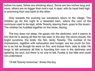 before his eyes, fishes are whisking about. Some are two inches long and
more, others are no bigger than one’s nail. A viper, with its head held high,
is swimming from one bank to the other.
Only towards the evening our wanderers return to the village. The
children go for the night to a deserted barn, where the corn of the
commune used to be kept, while Terenty, leaving them, goes to the tavern.
The children lie huddled together on the straw, dozing.
The boy does not sleep. He gazes into the darkness, and it seems to
him that he is seeing all that he has seen in the day: the storm-clouds, the
bright sunshine, the birds, the fish, lanky Terenty. The number of his
impressions, together with exhaustion and hunger, are too much for him;
he is as hot as though he were on fire, and tosses from, side to side. He
longs to tell someone all that is haunting him now in the darkness and
agitating his soul, but there is no one to tell. Fyokla is too little and could
not understand.
“I’ll tell Terenty tomorrow,” thinks the boy
 
