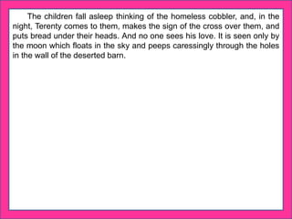 The children fall asleep thinking of the homeless cobbler, and, in the
night, Terenty comes to them, makes the sign of the cross over them, and
puts bread under their heads. And no one sees his love. It is seen only by
the moon which floats in the sky and peeps caressingly through the holes
in the wall of the deserted barn.
 