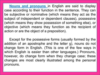 Nouns and pronouns in English are said to display
case according to their function in the sentence. They can
be subjective or nominative (which means they act as the
subject of independent or dependent clauses), possessive
(which means they show possession of something else), or
objective (which means they function as the recipient of
action or are the object of a preposition).
Except for the possessive forms (usually formed by the
addition of an apostrophe and the letter s), nouns do not
change form in English. (This is one of the few ways in
which English is easier than other languages.) Pronouns,
however, do change form when they change case; these
changes are most clearly illustrated among the personal
pronouns.
 