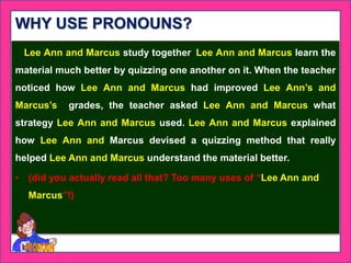 WHY USE PRONOUNS?
Lee Ann and Marcus study together. Lee Ann and Marcus learn the
material much better by quizzing one another on it. When the teacher
noticed how Lee Ann and Marcus had improved Lee Ann’s and
Marcus’s grades, the teacher asked Lee Ann and Marcus what
strategy Lee Ann and Marcus used. Lee Ann and Marcus explained
how Lee Ann and Marcus devised a quizzing method that really
helped Lee Ann and Marcus understand the material better.
• (did you actually read all that? Too many uses of “Lee Ann and
Marcus”!)
 