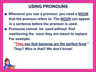 Whenever you use a pronoun, you need a NOUN
that the pronoun refers to. The NOUN can appear
in a sentence before the pronoun is used.
Pronouns cannot be used without first
mentioning the noun they are meant to replace.
For example:
“They say that bananas are the perfect food.”
They? Who is that? We don’t know!
USING PRONOUNS
 
