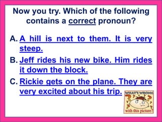 Now you try. Which of the following
contains a correct pronoun?
A. A hill is next to them. It is very
steep.
B. Jeff rides his new bike. Him rides
it down the block.
C. Rickie gets on the plane. They are
very excited about his trip.
 
