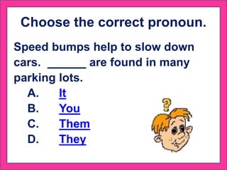 Choose the correct pronoun.
Speed bumps help to slow down
cars. are found in many
parking lots.
A. It
B. You
C. Them
D. They
 