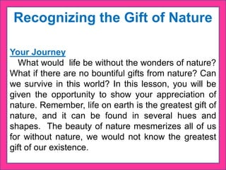 Recognizing the Gift of Nature
Your Journey
What would life be without the wonders of nature?
What if there are no bountiful gifts from nature? Can
we survive in this world? In this lesson, you will be
given the opportunity to show your appreciation of
nature. Remember, life on earth is the greatest gift of
nature, and it can be found in several hues and
shapes. The beauty of nature mesmerizes all of us
for without nature, we would not know the greatest
gift of our existence.
 