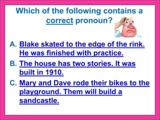Which of the following contains a
correct pronoun?
A. Blake skated to the edge of the rink.
He was finished with practice.
B. The house has two stories. It was
built in 1910.
C. Mary and Dave rode their bikes to the
playground. Them will build a
sandcastle.
 