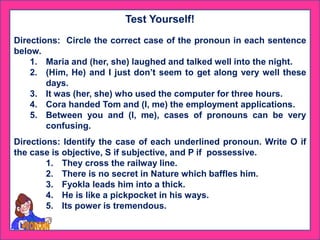 Test Yourself!
Directions: Circle the correct case of the pronoun in each sentence
below.
1. Maria and (her, she) laughed and talked well into the night.
2. (Him, He) and I just don’t seem to get along very well these
days.
3. It was (her, she) who used the computer for three hours.
4. Cora handed Tom and (I, me) the employment applications.
5. Between you and (I, me), cases of pronouns can be very
confusing.
Directions: Identify the case of each underlined pronoun. Write O if
the case is objective, S if subjective, and P if possessive.
1. They cross the railway line.
2. There is no secret in Nature which baffles him.
3. Fyokla leads him into a thick.
4. He is like a pickpocket in his ways.
5. Its power is tremendous.
 