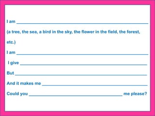 I am _______________________________________________________
(a tree, the sea, a bird in the sky, the flower in the field, the forest,
etc.)
I am _______________________________________________________
I give _____________________________________________________
But _______________________________________________________
And it makes me ____________________________________________
Could you _______________________________________ me please?
 