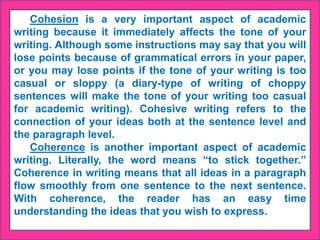 Cohesion is a very important aspect of academic
writing because it immediately affects the tone of your
writing. Although some instructions may say that you will
lose points because of grammatical errors in your paper,
or you may lose points if the tone of your writing is too
casual or sloppy (a diary-type of writing of choppy
sentences will make the tone of your writing too casual
for academic writing). Cohesive writing refers to the
connection of your ideas both at the sentence level and
the paragraph level.
Coherence is another important aspect of academic
writing. Literally, the word means “to stick together.”
Coherence in writing means that all ideas in a paragraph
flow smoothly from one sentence to the next sentence.
With coherence, the reader has an easy time
understanding the ideas that you wish to express.
 