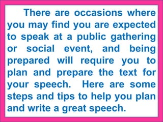 There are occasions where
you may find you are expected
to speak at a public gathering
or social event, and being
prepared will require you to
plan and prepare the text for
your speech. Here are some
steps and tips to help you plan
and write a great speech.
 