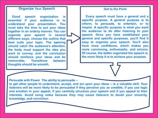 Organize Your Speech
Good speech organization is
essential if your audience is to
understand your presentation. You
must take the time to put your ideas
together in an orderly manner. You can
organize your speech in several
different ways; choose the outline that
best suits your topic. The opening
should catch the audience’s attention,
the body must support the idea you
want to convey, and the conclusion
should reinforce your ideas and be
memorable. Transitions between
thoughts should be smooth.
Get to the Point
Every speech must have a general and a
specific purpose. A general purpose is to
inform, to persuade, to entertain, or to
inspire. A specific purpose is what you want
the audience to do after listening to your
speech. Once you have established your
general and specific purposes, you’ll find it
easy to organize your speech. You’ll also
have more confidence, which makes you
more convincing, enthusiastic, and sincere.
Of course, the better organized the speech is,
the more likely it is to achieve your purpose.
Persuade with Power The ability to persuade –
to get other people to understand, accept, and act upon your ideas – is a valuable skill. Your
listeners will be more likely to be persuaded if they perceive you as credible, if you use logic
and emotion in your appeal, if you carefully structure your speech and if you appeal to their
interests. Avoid using notes because they may cause listeners to doubt your sincerity,
knowledge, and conviction.
 