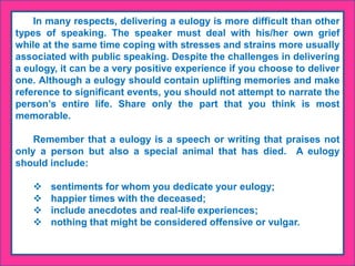 In many respects, delivering a eulogy is more difficult than other
types of speaking. The speaker must deal with his/her own grief
while at the same time coping with stresses and strains more usually
associated with public speaking. Despite the challenges in delivering
a eulogy, it can be a very positive experience if you choose to deliver
one. Although a eulogy should contain uplifting memories and make
reference to significant events, you should not attempt to narrate the
person’s entire life. Share only the part that you think is most
memorable.
Remember that a eulogy is a speech or writing that praises not
only a person but also a special animal that has died. A eulogy
should include:
 sentiments for whom you dedicate your eulogy;
 happier times with the deceased;
 include anecdotes and real-life experiences;
 nothing that might be considered offensive or vulgar.
 