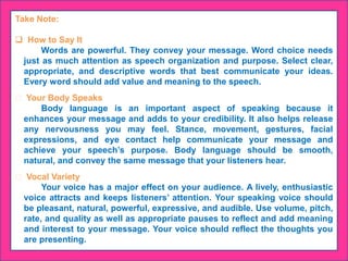 Take Note:
 How to Say It
Words are powerful. They convey your message. Word choice needs
just as much attention as speech organization and purpose. Select clear,
appropriate, and descriptive words that best communicate your ideas.
Every word should add value and meaning to the speech.
Your Body Speaks
Body language is an important aspect of speaking because it
enhances your message and adds to your credibility. It also helps release
any nervousness you may feel. Stance, movement, gestures, facial
expressions, and eye contact help communicate your message and
achieve your speech’s purpose. Body language should be smooth,
natural, and convey the same message that your listeners hear.
Vocal Variety
Your voice has a major effect on your audience. A lively, enthusiastic
voice attracts and keeps listeners’ attention. Your speaking voice should
be pleasant, natural, powerful, expressive, and audible. Use volume, pitch,
rate, and quality as well as appropriate pauses to reflect and add meaning
and interest to your message. Your voice should reflect the thoughts you
are presenting.
 