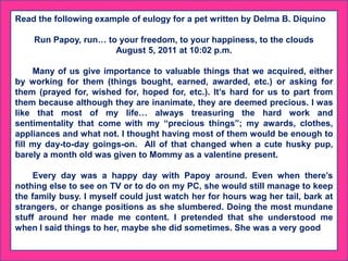 Read the following example of eulogy for a pet written by Delma B. Diquino
Run Papoy, run… to your freedom, to your happiness, to the clouds
August 5, 2011 at 10:02 p.m.
Many of us give importance to valuable things that we acquired, either
by working for them (things bought, earned, awarded, etc.) or asking for
them (prayed for, wished for, hoped for, etc.). It’s hard for us to part from
them because although they are inanimate, they are deemed precious. I was
like that most of my life… always treasuring the hard work and
sentimentality that come with my “precious things”; my awards, clothes,
appliances and what not. I thought having most of them would be enough to
fill my day-to-day goings-on. All of that changed when a cute husky pup,
barely a month old was given to Mommy as a valentine present.
Every day was a happy day with Papoy around. Even when there’s
nothing else to see on TV or to do on my PC, she would still manage to keep
the family busy. I myself could just watch her for hours wag her tail, bark at
strangers, or change positions as she slumbered. Doing the most mundane
stuff around her made me content. I pretended that she understood me
when I said things to her, maybe she did sometimes. She was a very good
 