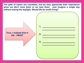 The gifts of nature are countless, but we only appreciate their importance
when we don’t have them or we lose them. Just imagine a single day
without seeing the daylight. Would life be worth living?
Thus, I realized that in
life, I MUST
1. ____________________________
____________________________
2. ____________________________
____________________________
3. ____________________________
____________________________
 