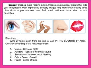 Sensory images make reading active. Images create a clear picture that aids
your imagination. Most importantly, sensory images help make your reading three
dimensional – you can see, hear, feel, smell, and even taste what the text
describes.
Directions:
Write 2 words taken from the text, A DAY IN THE COUNTRY by Anton
Chekhov according to the following senses
1. Vision – Sense of Sight
2. Auditory – Sense of hearing / sound
3. Sensation – Sense of touch / feeling
4. Odor - Sense of smell
5. Flavor - Sense of taste
 