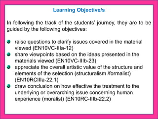 Learning Objective/s
In following the track of the students’ journey, they are to be
guided by the following objectives:
raise questions to clarify issues covered in the material
viewed (EN10VC-IIIa-12)
share viewpoints based on the ideas presented in the
materials viewed (EN10VC-IIIb-23)
appreciate the overall artistic value of the structure and
elements of the selection (structuralism /formalist)
(EN10RCIIIa-22.1)
draw conclusion on how effective the treatment to the
underlying or overarching issue concerning human
experience (moralist) (EN10RC-IIIb-22.2)
 