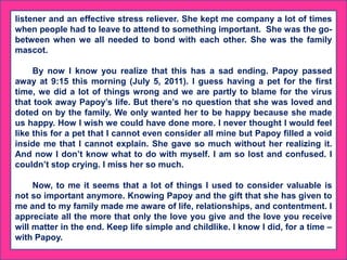 listener and an effective stress reliever. She kept me company a lot of times
when people had to leave to attend to something important. She was the go-
between when we all needed to bond with each other. She was the family
mascot.
By now I know you realize that this has a sad ending. Papoy passed
away at 9:15 this morning (July 5, 2011). I guess having a pet for the first
time, we did a lot of things wrong and we are partly to blame for the virus
that took away Papoy’s life. But there’s no question that she was loved and
doted on by the family. We only wanted her to be happy because she made
us happy. How I wish we could have done more. I never thought I would feel
like this for a pet that I cannot even consider all mine but Papoy filled a void
inside me that I cannot explain. She gave so much without her realizing it.
And now I don’t know what to do with myself. I am so lost and confused. I
couldn’t stop crying. I miss her so much.
Now, to me it seems that a lot of things I used to consider valuable is
not so important anymore. Knowing Papoy and the gift that she has given to
me and to my family made me aware of life, relationships, and contentment. I
appreciate all the more that only the love you give and the love you receive
will matter in the end. Keep life simple and childlike. I know I did, for a time –
with Papoy.
 