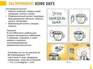 Тестировался контент:
• Новости компании, обзоры новой
продукции, анонсы и акции;
• Развлекательный контент (красивые
брендированные картинки, комиксы,
цитаты, handmade);
• Вовлекающий контент (загадки,
опросы).
Результат
В сети ВКонтакте наибольшим
успехом пользовались публикации
с загадками, опросами, а также
комиксы и веселый,
жизнеутверждающий
развлекательный контент.
К примеру, вот на эту картинку во
ВК отреагировало 17%
участников от всех, увидевших
публикацию, тогда как в Facebook
– 11%, а в Instagram – 3.5%
 