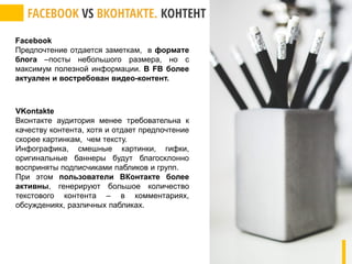 Facebook
Предпочтение отдается заметкам, в формате
блога –посты небольшого размера, но с
максимум полезной информации. В FB более
актуален и востребован видео-контент.
VKontakte
Вконтакте аудитория менее требовательна к
качеству контента, хотя и отдает предпочтение
скорее картинкам, чем тексту.
Инфографика, смешные картинки, гифки,
оригинальные баннеры будут благосклонно
восприняты подписчиками пабликов и групп.
При этом пользователи ВКонтакте более
активны, генерируют большое количество
текстового контента – в комментариях,
обсуждениях, различных пабликах.
 