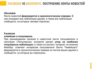 VKontakte
Лента новостей формируется в хронологическом порядке. В
нее попадают все публикации друзей, а также все публикации
сообществ, на которые человек подписан.
Facebook
новейшее и популярное.
При ранжировании записей в новостной ленте пользователя в
категории «Популярное» алгоритм делает упор на наиболее
популярные публикации, а также на контент, который, по мнению
Фейсбук, отвечает интересам пользователя Лента “Новейшего”
формируется в хронологическом порядке из постов ваших друзей и
сообществ, на которые вы подписаны.
 