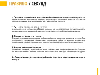 2. Просмотр информации о группе, информативности закрепленного поста
Глянув на аватар, пользователь начинает изучать группу детальней, переходя к блоку, где
располагается меню или закрепленный пост, информация, контакты.
3. Просмотр постов на стене группы
Качество контента сообщества, обращая внимание на: частота постинга и его регулярность;
соответствие постов заявленной тематике группы; качество и информативность постов.
4. Оценка активности в группе
Для нового пользователя критерием выбора сообщества является и активность в группе. Она
определяется следующими параметрами: количеством лайков и репостов; количеством
комментариев; постами пользователей на стене сообщества, если такая опция разрешена.
5. Оценка медийного контента
Количество альбомов, видеозаписей, аудио, соответствие контента тематике сообщества,
его информативность; наличие каталогов в альбомах, если речь идет о коммерческой группе.
6. Оценка скорости ответа на сообщения, если есть необходимость задать
вопрос.
 