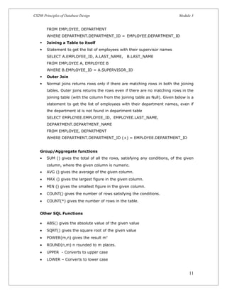 CS208 Principles of Database Design Module 3
FROM EMPLOYEE, DEPARTMENT
WHERE DEPARTMENT.DEPARTMENT_ID = EMPLOYEE.DEPARTMENT_ID
 Joining a Table to itself
 Statement to get the list of employees with their supervisor names
SELECT A.EMPLOYEE_ID, A.LAST_NAME, B.LAST_NAME
FROM EMPLOYEE A, EMPLOYEE B
WHERE B.EMPLOYEE_ID = A.SUPERVISOR_ID
 Outer Join
 Normal joins returns rows only if there are matching rows in both the joining
tables. Outer joins returns the rows even if there are no matching rows in the
joining table (with the column from the joining table as Null). Given below is a
statement to get the list of employees with their department names, even if
the department id is not found in department table
SELECT EMPLOYEE.EMPLOYEE_ID, EMPLOYEE.LAST_NAME,
DEPARTMENT.DEPARTMENT_NAME
FROM EMPLOYEE, DEPARTMENT
WHERE DEPARTMENT.DEPARTMENT_ID (+) = EMPLOYEE.DEPARTMENT_ID
Group/Aggregate functions
• SUM () gives the total of all the rows, satisfying any conditions, of the given
column, where the given column is numeric.
• AVG () gives the average of the given column.
• MAX () gives the largest figure in the given column.
• MIN () gives the smallest figure in the given column.
• COUNT() gives the number of rows satisfying the conditions.
• COUNT(*) gives the number of rows in the table.
Other SQL Functions
• ABS() gives the absolute value of the given value
• SQRT() gives the square root of the given value
• POWER(m,n) gives the result mn
• ROUND(n,m) n rounded to m places.
• UPPER - Converts to upper case
• LOWER – Converts to lower case
11
 