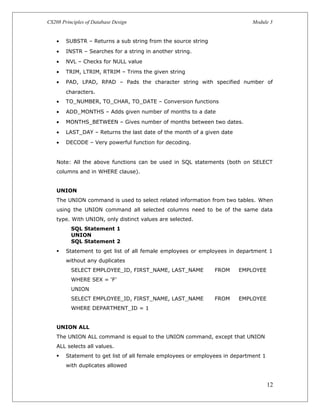 CS208 Principles of Database Design Module 3
• SUBSTR – Returns a sub string from the source string
• INSTR – Searches for a string in another string.
• NVL – Checks for NULL value
• TRIM, LTRIM, RTRIM – Trims the given string
• PAD, LPAD, RPAD – Pads the character string with specified number of
characters.
• TO_NUMBER, TO_CHAR, TO_DATE – Conversion functions
• ADD_MONTHS – Adds given number of months to a date
• MONTHS_BETWEEN – Gives number of months between two dates.
• LAST_DAY – Returns the last date of the month of a given date
• DECODE – Very powerful function for decoding.
Note: All the above functions can be used in SQL statements (both on SELECT
columns and in WHERE clause).
UNION
The UNION command is used to select related information from two tables. When
using the UNION command all selected columns need to be of the same data
type. With UNION, only distinct values are selected.
SQL Statement 1
UNION
SQL Statement 2
 Statement to get list of all female employees or employees in department 1
without any duplicates
SELECT EMPLOYEE_ID, FIRST_NAME, LAST_NAME FROM EMPLOYEE
WHERE SEX = ‘F’
UNION
SELECT EMPLOYEE_ID, FIRST_NAME, LAST_NAME FROM EMPLOYEE
WHERE DEPARTMENT_ID = 1
UNION ALL
The UNION ALL command is equal to the UNION command, except that UNION
ALL selects all values.
 Statement to get list of all female employees or employees in department 1
with duplicates allowed
12
 
