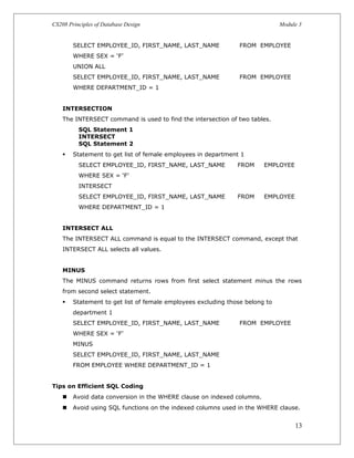 CS208 Principles of Database Design Module 3
SELECT EMPLOYEE_ID, FIRST_NAME, LAST_NAME FROM EMPLOYEE
WHERE SEX = ‘F’
UNION ALL
SELECT EMPLOYEE_ID, FIRST_NAME, LAST_NAME FROM EMPLOYEE
WHERE DEPARTMENT_ID = 1
INTERSECTION
The INTERSECT command is used to find the intersection of two tables.
SQL Statement 1
INTERSECT
SQL Statement 2
 Statement to get list of female employees in department 1
SELECT EMPLOYEE_ID, FIRST_NAME, LAST_NAME FROM EMPLOYEE
WHERE SEX = ‘F’
INTERSECT
SELECT EMPLOYEE_ID, FIRST_NAME, LAST_NAME FROM EMPLOYEE
WHERE DEPARTMENT_ID = 1
INTERSECT ALL
The INTERSECT ALL command is equal to the INTERSECT command, except that
INTERSECT ALL selects all values.
MINUS
The MINUS command returns rows from first select statement minus the rows
from second select statement.
 Statement to get list of female employees excluding those belong to
department 1
SELECT EMPLOYEE_ID, FIRST_NAME, LAST_NAME FROM EMPLOYEE
WHERE SEX = ‘F’
MINUS
SELECT EMPLOYEE_ID, FIRST_NAME, LAST_NAME
FROM EMPLOYEE WHERE DEPARTMENT_ID = 1
Tips on Efficient SQL Coding
 Avoid data conversion in the WHERE clause on indexed columns.
 Avoid using SQL functions on the indexed columns used in the WHERE clause.
13
 